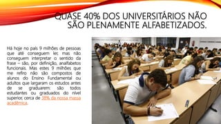 QUASE 40% DOS UNIVERSITÁRIOS NÃO
SÃO PLENAMENTE ALFABETIZADOS.
Há hoje no país 9 milhões de pessoas
que até conseguem ler, mas não
conseguem interpretar o sentido da
frase – são, por definição, analfabetos
funcionais. Mas estes 9 milhões que
me refiro não são compostos de
alunos do Ensino Fundamental ou
adultos que largaram os estudos antes
de se graduarem: são todos
estudantes ou graduados do nível
superior, cerca de 38% da nossa massa
acadêmica.
 