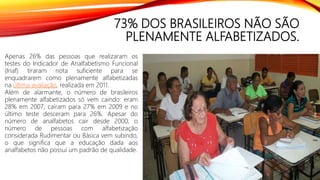 73% DOS BRASILEIROS NÃO SÃO
PLENAMENTE ALFABETIZADOS.
Apenas 26% das pessoas que realizaram os
testes do Indicador de Analfabetismo Funcional
(Inaf) tiraram nota suficiente para se
enquadrarem como plenamente alfabetizadas
na última avaliação, realizada em 2011.
Além de alarmante, o número de brasileiros
plenamente alfabetizados só vem caindo: eram
28% em 2007, caíram para 27% em 2009 e no
último teste desceram para 26%. Apesar do
número de analfabetos cair desde 2000, o
número de pessoas com alfabetização
considerada Rudimentar ou Básica vem subindo,
o que significa que a educação dada aos
analfabetos não possui um padrão de qualidade.
 