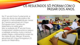 OS RESULTADOS SÓ PIORAM COM O
PASSAR DOS ANOS.
No 5º ano do Ensino Fundamental, as
notas dos alunos da rede pública não
atingiram a meta estabelecida por menos
de 5 pontos percentuais em Língua
Portuguesa e por 7 pontos em
Matemática na média geral.
Mas na avaliação do 9º ano do Ensino
Fundamental, a distância entre as metas e
a realidade aumentou muito e nenhum
estado chegou a efetivamente cumpri-las.
Na média do país, faltaram 19 pontos
percentuais em Língua Portuguesa e 25
pontos em Matemática.
 