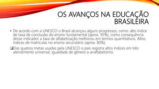 OS AVANÇOS NA EDUCAÇÃO
BRASILEIRA
• De acordo com a UNESCO o Brasil alcançou alguns progressos, como: alto índice
de taxa de conclusão do ensino fundamental (aprox. 95%), como consequência
desse indicador a taxa de alfabetização melhorou em termos quantitativos. Altos
índices de matrículas no ensino secundário (aprox. 80%).
Das quatros metas usadas pela UNESCO o país registra altos índices em três:
atendimento universal, igualdade de gênero a analfabetismo.
 