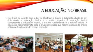 A EDUCAÇÃO NO BRASIL
• No Brasil, de acordo com a Lei de Diretrizes e Bases, a Educação divide-se em
dois níveis, a educação básica e o ensino superior. A educação básica
compreende a Educação Infantil, o Ensino Fundamental e o Ensino Médio. A
educação nacional remete para o grupo de órgãos que fazem a gestão do ensino
público e fiscalização do ensino particular.
 