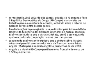 • O Presidente, José Eduardo dos Santos, desloca-se na segunda-feira
à República Democrática do Congo (RD Congo), numa visita de
trabalho para a assinatura de acordos, incluindo sobre a retoma de
ligações aéreas entre os dois países.
• Em declarações hoje à agência Lusa, o director para África e Médio
Oriente do Ministério das Relações Exteriores de Angola, Joaquim
Espírito Santo, disse que a visita a Kinshasa, prevê a assinatura de
quatro acordos de cooperação na área dos transportes.
• Joaquim do Espírito Santo explicou que o acordo sobre ligações
aéreas vai permitir a retoma dos voos da Transportadora Aérea
Angola (TAAG) para a capital congolesa, suspensos desde 2010.
• Angola e a vizinha RD Congo partilham uma fronteira de cerca de
1.500 quilómetros.
 