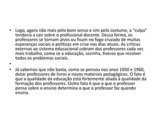• Logo, agora não mais pelo bom senso e sim pelo costume, a “culpa”
tenderia a cair sobre o profissional docente. Dessa forma, os
professores se tornam alvos ou ficam no fogo cruzado de muitas
esperanças sociais e políticas em crise nos dias atuais. As críticas
externas ao sistema educacional cobram dos professores cada vez
mais trabalho, como se a educação, sozinha, tivesse que resolver
todos os problemas sociais.
•
• Já sabemos que não basta, como se pensou nos anos 1950 e 1960,
dotar professores de livros e novos materiais pedagógicos. O fato é
que a qualidade da educação está fortemente aliada à qualidade da
formação dos professores. Outro fato é que o que o professor
pensa sobre o ensino determina o que o professor faz quando
ensina.
 