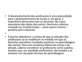 • O desenvolvimento dos professores é uma precondição
para o desenvolvimento da escola e, em geral, a
experiência demonstra que os docentes são maus
executores das ideias dos outros. Nenhuma reforma,
inovação ou transformação – como queira chamar –
perdura sem o docente.
•
• É preciso abandonar a crença de que as atitudes dos
professores só se modificam na medida em que os
docentes percebem resultados positivos na aprendizagem
dos alunos. Para uma mudança efetiva de crença e de
atitude, caberia considerar os professores como sujeitos.
Sujeitos que, em atividade profissional, são levados a se
envolver em situações formais de aprendizagem.
 