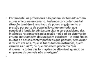 • Certamente, os professores não podem ser tomados como
atores únicos nesse cenário. Podemos concordar que tal
situação também é resultado de pouco engajamento e
pressão por parte da população como um todo, que
contribui à lentidão. Ainda sem citar o corporativismo das
instâncias responsáveis pela gestão – não só do sistema de
ensino, mas também das unidades escolares – e também os
muitos de nossos contemporâneos que pensam, sem ousar
dizer em voz alta, “que se todos fossem instruídos, quem
varreria as ruas?”; ou que não veem problema “em
dispensar a todos das formações de alto nível, quando os
empregos disponíveis não as exigem”.
•
 