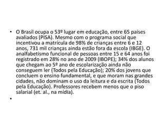 • O Brasil ocupa o 53º lugar em educação, entre 65 países
avaliados (PISA). Mesmo com o programa social que
incentivou a matrícula de 98% de crianças entre 6 e 12
anos, 731 mil crianças ainda estão fora da escola (IBGE). O
analfabetismo funcional de pessoas entre 15 e 64 anos foi
registrado em 28% no ano de 2009 (IBOPE); 34% dos alunos
que chegam ao 5º ano de escolarização ainda não
conseguem ler (Todos pela Educação); 20% dos jovens que
concluem o ensino fundamental, e que moram nas grandes
cidades, não dominam o uso da leitura e da escrita (Todos
pela Educação). Professores recebem menos que o piso
salarial (et. al., na mídia).
•
 