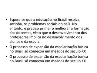 • Espera-se que a educação no Brasil resolva,
sozinha, os problemas sociais do país. No
entanto, é preciso primeiro melhorar a formação
dos docentes, visto que o desenvolvimento dos
professores implica no desenvolvimento dos
alunos e da escola.
• O processo de expansão da escolarização básica
no Brasil só começou em meados do século XX
• O processo de expansão da escolarização básica
no Brasil só começou em meados do século XX
 