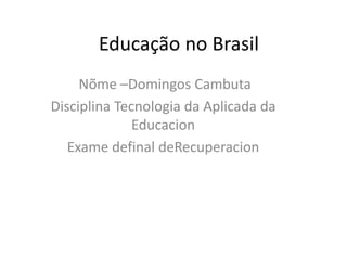 Educação no Brasil
Nõme –Domingos Cambuta
Disciplina Tecnologia da Aplicada da
Educacion
Exame definal deRecuperacion
 