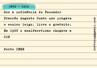 Sob a influência do Pensador
Francês Auguste Comte que pregava
o ensino leigo, livre e gratuito.
Em 1900 o analfabetismo chegava a
65%
Fonte IBGE
1889 - 1929
bettonog@gmail.com
 