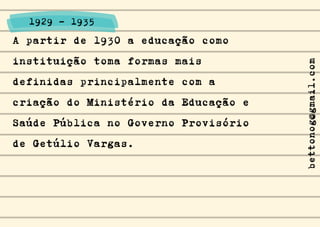 A partir de 1930 a educação como
instituição toma formas mais
definidas principalmente com a
criação do Ministério da Educação e
Saúde Pública no Governo Provisório
de Getúlio Vargas.
1929 - 1935
bettonog@gmail.com
 