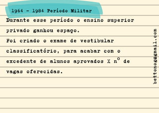 Durante esse período o ensino superior
privado ganhou espaço.
Foi criado o exame de vestibular
classificatório, para acabar com o
excedente de alunos aprovados X nº de
vagas oferecidas.
1964 - 1984 Período Militar
bettonog@gmail.com
 