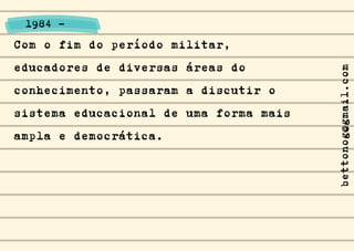 Com o fim do período militar,
educadores de diversas áreas do
conhecimento, passaram a discutir o
sistema educacional de uma forma mais
ampla e democrática.
1984 -
bettonog@gmail.com
 
