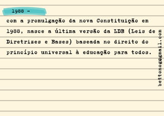 com a promulgação da nova Constituição em
1988, nasce a última versão da LDB (Leis de
Diretrizes e Bases) baseada no direito do
princípio universal à educação para todos.
1988 -
bettonog@gmail.com
 