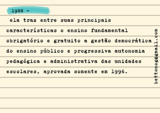 ela traz entre suas principais
características o ensino fundamental
obrigatório e gratuito a gestão democrática
do ensino público e progressiva autonomia
pedagógica e administrativa das unidades
escolares, aprovada somente em 1996.
1988 -
bettonog@gmail.com
 