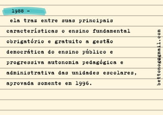 ela traz entre suas principais
características o ensino fundamental
obrigatório e gratuito a gestão
democrática do ensino público e
progressiva autonomia pedagógica e
administrativa das unidades escolares,
aprovada somente em 1996.
1988 -
bettonog@gmail.com
 