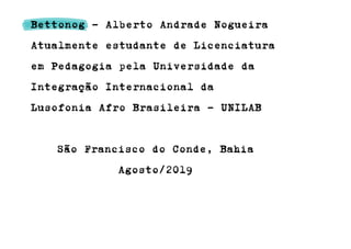 Bettonog - Alberto Andrade Nogueira
Atualmente estudante de Licenciatura
em Pedagogia pela Universidade da
Integração Internacional da
Lusofonia Afro Brasileira - UNILAB
São Francisco do Conde, Bahia
Agosto/2019
 