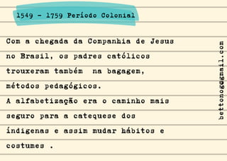 Com a chegada da Companhia de Jesus
no Brasil, os padres católicos
trouxeram também na bagagem,
métodos pedagógicos.
A alfabetização era o caminho mais
seguro para a catequese dos
índigenas e assim mudar hábitos e
costumes .
1549 - 1759 Período Colonial
bettonog@gmail.com
 