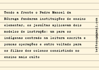 Tendo a frente o Padre Manoel da
Nóbrega fundaram instituições de ensino
elementar, os jesuítas aplicavam dois
modelos de instrução: um para os
indígenas centrado na leitura escrita e
poucas operações e outro voltado para
os filhos dos colonos consistindo no
ensino mais culto
bettonog@gmail.com
 