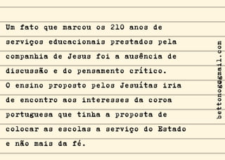 Um fato que marcou os 210 anos de
serviços educacionais prestados pela
companhia de Jesus foi a ausência de
discussão e do pensamento crítico.
O ensino proposto pelos Jesuítas iria
de encontro aos interesses da coroa
portuguesa que tinha a proposta de
colocar as escolas a serviço do Estado
e não mais da fé.
bettonog@gmail.com
 