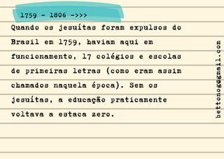 Quando os jesuítas foram expulsos do
Brasil em 1759, haviam aqui em
funcionamento, 17 colégios e escolas
de primeiras letras (como eram assim
chamados naquela época). Sem os
jesuítas, a educação praticamente
voltava a estaca zero.
1759 - 1806 ->>>
bettonog@gmail.com
 