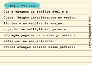 Com a chegada da Família Real e a
Corte, Surgem investimentos no ensino
técnico e as escolas de ensino
superior se multiplicam, porém a
educação popular de ensino primário e
médio cai no esquecimento.
Poucos avanços ocorrem nesse período.
1807 - 1706 ->>>
bettonog@gmail.com
 