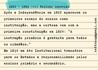 Após a Independência em 1822 aparecem os
primeiros sinais do ensino como
instituição, mas a certeza vem com a
primeira constituição em 1824: "A
instrução primária é gratuita para todos
os cidadãos."
Em 1834 um Ato Institucional transfere
para os Estados a responsabilidade pelos
ensinos primário e secundário.
1822 - 1889 ->>> Período imperial
bettonog@gmail.com
 