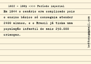 Em 1844 o cenário era complicado pois
o ensino básico só conseguia atender
2400 alunos, e o Brasil já tinha uma
população infantil de mais 250.000
crianças.
1822 - 1889 ->>> Período imperial
bettonog@gmail.com
 