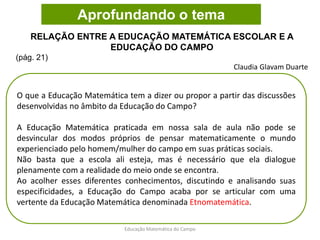 O que a Educação Matemática tem a dizer ou propor a partir das discussões
desenvolvidas no âmbito da Educação do Campo?
A Educação Matemática praticada em nossa sala de aula não pode se
desvincular dos modos próprios de pensar matematicamente o mundo
experienciado pelo homem/mulher do campo em suas práticas sociais.
Não basta que a escola ali esteja, mas é necessário que ela dialogue
plenamente com a realidade do meio onde se encontra.
Ao acolher esses diferentes conhecimentos, discutindo e analisando suas
especificidades, a Educação do Campo acaba por se articular com uma
vertente da Educação Matemática denominada Etnomatemática.
RELAÇÃO ENTRE A EDUCAÇÃO MATEMÁTICA ESCOLAR E A
EDUCAÇÃO DO CAMPO
(pág. 21)
Claudia Glavam Duarte
Aprofundando o tema
Educação Matemática do Campo
 