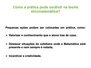 Como a prática pode usufruir na teoria
etnomatemática?
Pequenas ações podem ser colocadas em prática, como:
 Valorizar o conhecimento que o aluno traz de casa;
 Destacar situações do cotidiano onde a Matemática está
presente e nem sempre é notada;
 Incentivar a criatividade.
 