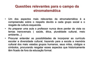 Questões relevantes para o campo da
etnomatemática
• Um dos aspectos mais relevantes da etnomatemática é a
compreensão sobre o respeito devido a cada grupo social e o
resgate da cultura esquecida.
• Ao preparar uma aula o professor nunca deve perder de vista os
temas transversais ( saúde, ética, pluralidade cultural, meio
ambiente...)
• Procurar entender as possibilidades de incorporar ao currículo
escolar a diversidade cultural, trazendo para a escola a memória
cultural dos mais vaiados grupos humanos, seus mitos, códigos e
símbolos, procurando resgatar esses aspectos que historicamente
têm ficado de fora da educação formal.
 