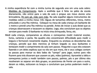 A minha experiência foi com a minha turma de segundo ano em uma aula sobre:
Medidas de Comprimento. Após a acolhida que é feita no pátio da escola
diariamente, não entrei para a sala de aula e propus aos meus alunos uma
brincadeira, Pé com pé, mão com mão. Na sala espalhei alguns instrumentos de
medidas sobre a minha mesa: três réguas de tamanhos diferentes, trena, metro
articulado e uma fita métrica. Coloquei na mesa de cada criança um barbante de
1 metro e prendi uma fita métrica na parede. Antes de iniciar a aula deixei que as
crianças observassem e tocassem os objetos. Logo, eles concluíram que os objetos
serviam para medir. O barbante no início virou brinquedo, forca, etc.
Medi cada criança, comparamos as alturas e começamos medir material escolar,
livros, carteiras e porta. No quadro eles encontraram dificuldade para medir a
largura e formaram novamente duplas. Enquanto eu anotava as descobertas das
crianças, percebi que dois meninos já tinham largado os seus barbantes e
tentavam medir o comprimento da sala com passos. Perguntei o que eles estavam
fazendo e um deles explicou que na vila em que mora, ele e seus colegas contam
os passos para marcar os dois lados do “campo” para jogar, outros para não
ficarem para trás disseram que usavam os pés, mãos (palmos). Aproveitei a idéia e
começamos juntos a medir também com passos, palmos, pés e por último eles
resolveram se separar em dois grupos, se posicionou de frente um para o outro,
deram as mãos, esticaram os braços e concluíram que juntos poderiam medir a
sala.
 