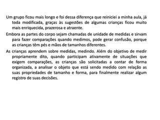 Um grupo ficou mais longo e foi dessa diferença que reiniciei a minha aula, já
toda modificada, graças às sugestões de algumas crianças ficou muito
mais enriquecida, prazerosa e atraente.
Embora as partes do corpo sejam chamadas de unidade de medidas e sirvam
para fazer comparações quando medimos, pode gerar confusão, porque
as crianças têm pés e mãos de tamanhos diferentes.
As crianças aprendem sobre medidas, medindo. Além do objetivo de medir
propriamente dito, quando participam ativamente de situações que
exigem comparações, as crianças são solicitadas a contar de forma
organizada, a analisar o objeto que está sendo medido com relação as
suas propriedades de tamanho e forma, para finalmente realizar algum
registro de suas decisões.
 