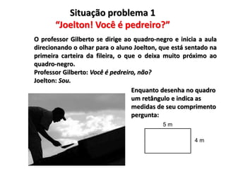 Situação problema 1
“Joelton! Você é pedreiro?”
O professor Gilberto se dirige ao quadro-negro e inicia a aula
direcionando o olhar para o aluno Joelton, que está sentado na
primeira carteira da fileira, o que o deixa muito próximo ao
quadro-negro.
Professor Gilberto: Você é pedreiro, não?
Joelton: Sou.
Enquanto desenha no quadro
um retângulo e indica as
medidas de seu comprimento
pergunta:
5 m
4 m
 