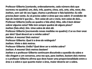 Professor Gilberto [contando, ordenadamente, cada número dois que
escreveu no quadro]: um, dois, três, quatro, cinco, seis, sete, oito, nove, dez.
Joelton, sem sair de seu lugar, chama o professor e fala baixinho: Eu não
preciso fazer conta. Eu só preciso saber a área que vou cobrir. O vendedor da
loja de material é que faz... Tem caixa de um e meio, tem caixa de dois...
Professor Gilberto [volta ao quadro e fala alto]: Mas, não é bom deixar
sobrar alguma coisa? Não tem sempre quebra de alguns pisos?
Joelton [fala alto]: Sim. Uma sobra de dois dá.
Professor Gilberto [escrevendo novas medidas no quadro]: E se eu tiver onze
por dois? Qual deverá ser a minha sobra?
Joelton: A mesma! Dois metros!
Professor Gilberto: Qual é a área do retângulo?
Joelton: Vinte e dois metros.
Professor Gilberto: Então? Qual deve ser a minha sobra?
Joelton: A mesma! Dois metros bastam!
Joelton e o professor Gilberto continuam discutindo a questão da sobra e
não chegam a um consenso, uma vez que, para Joelton, bastam dois metros
e o professor Gilberto afirma que deve haver uma proporcionalidade entre a
área e a sobra e que quanto maior a área, maior deveria ser a sobra.
 