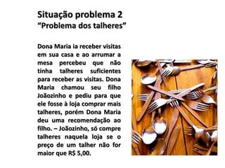 Situação problema 2
“Problema dos talheres”
Dona Maria ia receber visitas
em sua casa e ao arrumar a
mesa percebeu que não
tinha talheres suficientes
para receber as visitas. Dona
Maria chamou seu filho
Joãozinho e pediu para que
ele fosse à loja comprar mais
talheres, porém Dona Maria
deu uma recomendação ao
filho. – Joãozinho, só compre
talheres naquela loja se o
preço de um talher não for
maior que R$ 5,00.
 