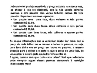 Joãozinho foi pra loja repetindo o preço máximo na cabeça mas,
ao chegar à loja ele descobriu que lá não vendia talheres
avulsos, e sim pacotes com vários talheres juntos. Os três
pacotes disponíveis eram os seguintes:
• Um pacote com uma faca, duas colheres e três garfos
custando R$ 23,50.
• Um pacote com duas facas, cinco colheres e seis garfos
custando R$ 50,00.
• Um pacote com duas facas, três colheres e quatro garfos
custando R$ 36,00.
As únicas informações que o vendedor soube dar eram que o
preço de cada talher era o mesmo e todos os pacotes, ou seja,
uma faca tinha um só preço em todos os pacotes, a mesma
situação para a colher e o garfo e, que o preço de uma faca, de
uma colher e de um garfo eram diferentes entre si.
E agora, quanto será que custa cada talher? Será que Joãozinho
pode comprar algum desses pacotes atendendo à restrição
imposta pela mãe?
 