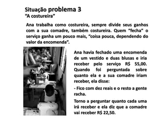 Situação problema 3
“A costureira”
Ana trabalha como costureira, sempre divide seus ganhos
com a sua comadre, também costureira. Quem “fecha” o
serviço ganha um pouco mais, “coisa pouca, dependendo do
valor da encomenda”.
Ana havia fechado uma encomenda
de um vestido e duas blusas e iria
receber pelo serviço R$ 55,00.
Quando foi perguntada sobre
quanto ela e a sua comadre iriam
receber, ela disse:
- Fico com dez reais e o resto a gente
racha.
Torno a perguntar quanto cada uma
irá receber e ela diz que a comadre
vai receber R$ 22,50.
 