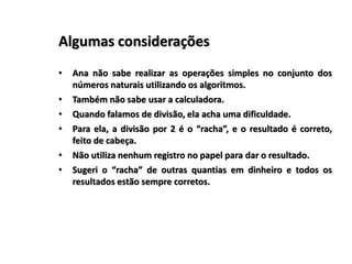 Algumas considerações
• Ana não sabe realizar as operações simples no conjunto dos
números naturais utilizando os algoritmos.
• Também não sabe usar a calculadora.
• Quando falamos de divisão, ela acha uma dificuldade.
• Para ela, a divisão por 2 é o “racha”, e o resultado é correto,
feito de cabeça.
• Não utiliza nenhum registro no papel para dar o resultado.
• Sugeri o “racha” de outras quantias em dinheiro e todos os
resultados estão sempre corretos.
 