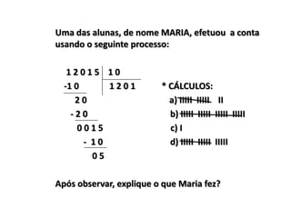 Uma das alunas, de nome MARIA, efetuou a conta
usando o seguinte processo:
1 2 0 1 5 1 0
-1 0 1 2 0 1 * CÁLCULOS:
2 0 a) IIIII IIIII II
- 2 0 b) IIIII IIIII IIIII IIIII
0 0 1 5 c) I
- 1 0 d) IIIII IIIII IIIII
0 5
Após observar, explique o que Maria fez?
 