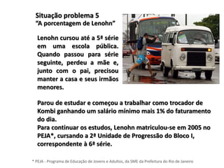 Situação problema 5
“A porcentagem de Lenohn”
Lenohn cursou até a 5ª série
em uma escola pública.
Quando passou para série
seguinte, perdeu a mãe e,
junto com o pai, precisou
manter a casa e seus irmãos
menores.
Parou de estudar e começou a trabalhar como trocador de
Kombi ganhando um salário mínimo mais 1% do faturamento
do dia.
Para continuar os estudos, Lenohn matriculou-se em 2005 no
PEJA*, cursando a 2ª Unidade de Progressão do Bloco I,
correspondente à 6ª série.
* PEJA - Programa de Educação de Jovens e Adultos, da SME da Prefeitura do Rio de Janeiro
 