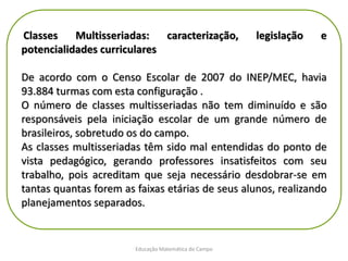 Educação Matemática do Campo
Classes Multisseriadas: caracterização, legislação e
potencialidades curriculares
De acordo com o Censo Escolar de 2007 do INEP/MEC, havia
93.884 turmas com esta configuração .
O número de classes multisseriadas não tem diminuído e são
responsáveis pela iniciação escolar de um grande número de
brasileiros, sobretudo os do campo.
As classes multisseriadas têm sido mal entendidas do ponto de
vista pedagógico, gerando professores insatisfeitos com seu
trabalho, pois acreditam que seja necessário desdobrar-se em
tantas quantas forem as faixas etárias de seus alunos, realizando
planejamentos separados.
 