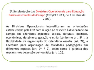 Educação Matemática do Campo
[A] implantação das Diretrizes Operacionais para Educação
Básica nas Escolas do Campo (CNE/CEB nº 1, de 3 de abril de
2002).
As Diretrizes Operacionais intensificaram as orientações
estabelecidas pela LDB com relação ao respeito à diversidade do
campo em diferentes aspectos: sociais, culturais, políticos,
econômicos, de gênero, geração e etnia (conforme art. 5º ), à
flexibilidade da organização do calendário escolar (art. 7º), à
liberdade para organização de atividades pedagógicas em
diferentes espaços (art. 7º, § 2), assim como à garantia dos
mecanismos de gestão democrática (art. 10.).
 