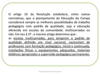Educação Matemática do Campo
O artigo 10 da Resolução estabelece, entre outras
normativas, que o planejamento da Educação do Campo
considerará sempre as melhores possibilidades de trabalho
pedagógico com padrão de qualidade, seja a educação
oferecida em escolas da comunidade, multisseriadas ou
não. Em seu § 2º , o mesmo artigo determina que:
as escolas multisseriadas, para atingirem o padrão de
qualidade definido em nível nacional, necessitam de
professores com formação pedagógica, inicial e continuada,
instalações físicas e equipamentos adequados, materiais
didáticos apropriados e supervisão pedagógica permanente.
 
