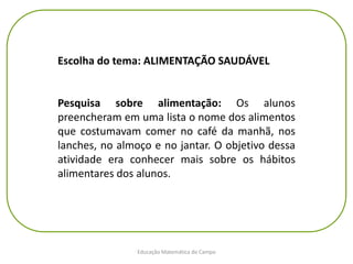 Educação Matemática do Campo
Escolha do tema: ALIMENTAÇÃO SAUDÁVEL
Pesquisa sobre alimentação: Os alunos
preencheram em uma lista o nome dos alimentos
que costumavam comer no café da manhã, nos
lanches, no almoço e no jantar. O objetivo dessa
atividade era conhecer mais sobre os hábitos
alimentares dos alunos.
 