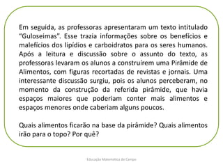 Educação Matemática do Campo
Em seguida, as professoras apresentaram um texto intitulado
“Guloseimas”. Esse trazia informações sobre os benefícios e
malefícios dos lipídios e carboidratos para os seres humanos.
Após a leitura e discussão sobre o assunto do texto, as
professoras levaram os alunos a construírem uma Pirâmide de
Alimentos, com figuras recortadas de revistas e jornais. Uma
interessante discussão surgiu, pois os alunos perceberam, no
momento da construção da referida pirâmide, que havia
espaços maiores que poderiam conter mais alimentos e
espaços menores onde caberiam alguns poucos.
Quais alimentos ficarão na base da pirâmide? Quais alimentos
irão para o topo? Por quê?
 