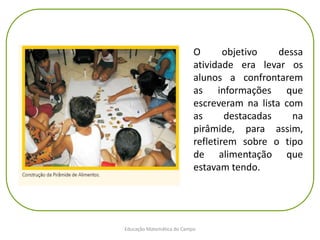 Educação Matemática do Campo
O objetivo dessa
atividade era levar os
alunos a confrontarem
as informações que
escreveram na lista com
as destacadas na
pirâmide, para assim,
refletirem sobre o tipo
de alimentação que
estavam tendo.
 
