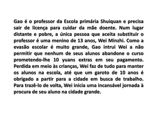 Gao é o professor da Escola primária Shuiquan e precisa
sair de licença para cuidar da mãe doente. Num lugar
distante e pobre, a única pessoa que aceita substituir o
professor é uma menino de 13 anos, Wei Minzhi. Como a
evasão escolar é muito grande, Gao intrui Wei a não
permitir que nenhum de seus alunos abandone o curso
prometendo-lhe 10 yuans extras em seu pagamento.
Perdida em meio às crianças, Wei faz de tudo para manter
os alunos na escola, até que um garoto de 10 anos é
obrigado a partir para a cidade em busca de trabalho.
Para trazê-lo de volta, Wei inicia uma incansável jornada à
procura de seu aluno na cidade grande.
 