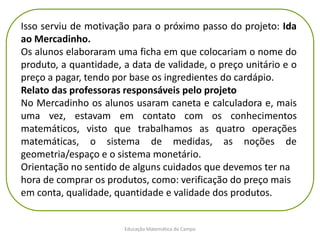 Educação Matemática do Campo
Isso serviu de motivação para o próximo passo do projeto: Ida
ao Mercadinho.
Os alunos elaboraram uma ficha em que colocariam o nome do
produto, a quantidade, a data de validade, o preço unitário e o
preço a pagar, tendo por base os ingredientes do cardápio.
Relato das professoras responsáveis pelo projeto
No Mercadinho os alunos usaram caneta e calculadora e, mais
uma vez, estavam em contato com os conhecimentos
matemáticos, visto que trabalhamos as quatro operações
matemáticas, o sistema de medidas, as noções de
geometria/espaço e o sistema monetário.
Orientação no sentido de alguns cuidados que devemos ter na
hora de comprar os produtos, como: verificação do preço mais
em conta, qualidade, quantidade e validade dos produtos.
 