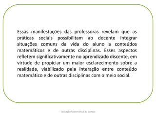 Educação Matemática do Campo
Essas manifestações das professoras revelam que as
práticas sociais possibilitam ao docente integrar
situações comuns da vida do aluno a conteúdos
matemáticos e de outras disciplinas. Esses aspectos
refletem significativamente no aprendizado discente, em
virtude de propiciar um maior esclarecimento sobre a
realidade, viabilizado pela interação entre conteúdo
matemático e de outras disciplinas com o meio social.
 