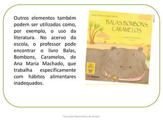 Educação Matemática do Campo
Outros elementos também
podem ser utilizados como,
por exemplo, o uso da
literatura. No acervo da
escola, o professor pode
encontrar o livro Balas,
Bombons, Caramelos, de
Ana Maria Machado, que
trabalha especificamente
com hábitos alimentares
inadequados.
 
